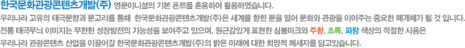 한국문화관광콘텐츠개발주 영문이니셜의 기본 폰트를 혼용하여 활용하였습니다. 우리나라 고유의 태극무늬를 이용하여 우리나라 금수강산의 푸르름을 상징하여 관광산업의 발전을 표현하였다. 전통 태극무늬 이미지는 무한한 성장발전의 가능성을 보여주고 있으며, 원근감있게 표현한 심볼마크와 황색, 초록, 블루 색상의 적절한 사용은 우리나라 관광콘텐츠를 산업을 이끌어갈 한국문화관광콘텐츠개발의 밝은 미래에 대한 희망적 메세지를 담고 있다.